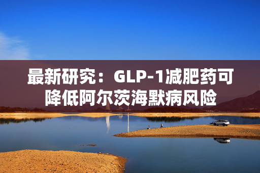 最新研究：GLP-1减肥药可降低阿尔茨海默病风险