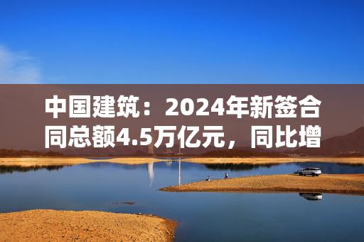 中国建筑：2024年新签合同总额4.5万亿元，同比增长4.1%