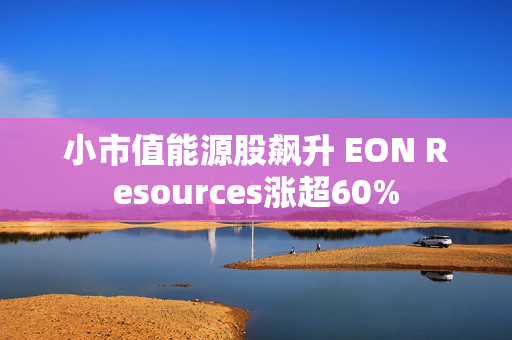 小市值能源股飙升 EON Resources涨超60%