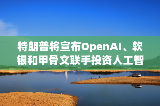 特朗普将宣布OpenAI、软银和甲骨文联手投资人工智能基础设施