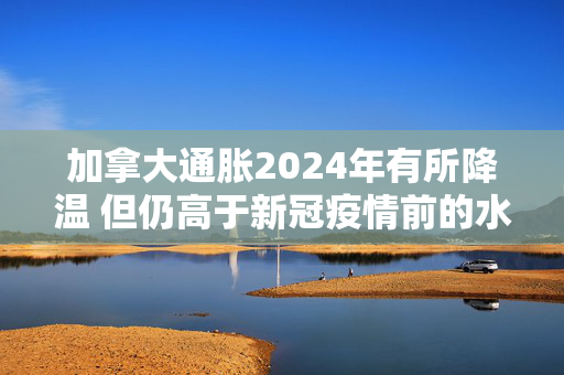 加拿大通胀2024年有所降温 但仍高于新冠疫情前的水平