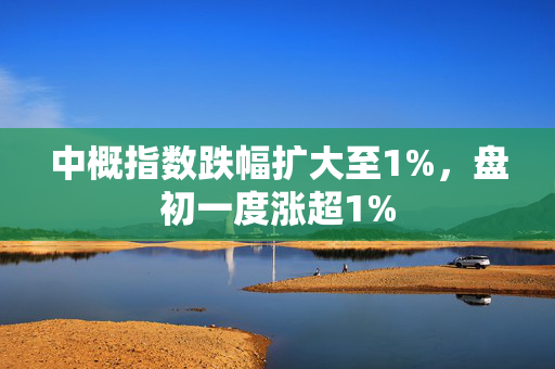 中概指数跌幅扩大至1%，盘初一度涨超1%