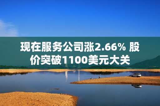 现在服务公司涨2.66% 股价突破1100美元大关