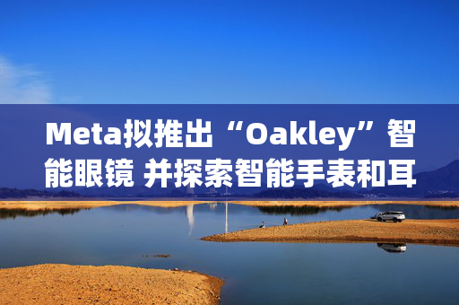 Meta拟推出“Oakley”智能眼镜 并探索智能手表和耳机研发