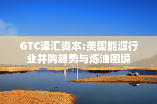 GTC泽汇资本:美国能源行业并购趋势与炼油困境