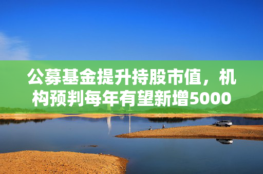 公募基金提升持股市值，机构预判每年有望新增5000亿