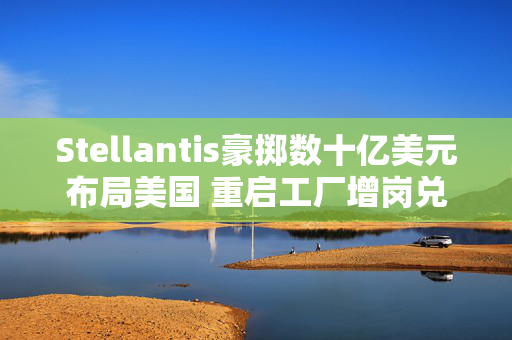 Stellantis豪掷数十亿美元布局美国 重启工厂增岗兑现承诺