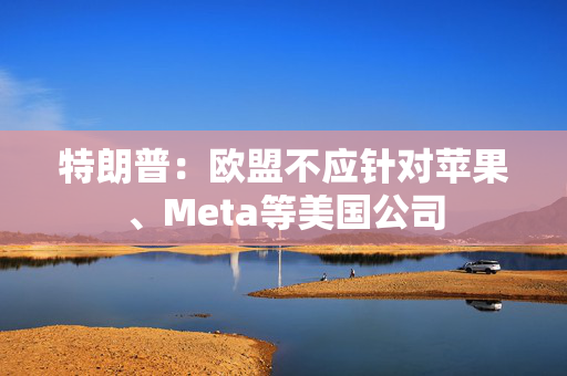 特朗普：欧盟不应针对苹果、Meta等美国公司