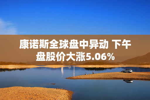 康诺斯全球盘中异动 下午盘股价大涨5.06%