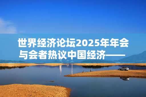 世界经济论坛2025年年会与会者热议中国经济—— “中国依然是全球经济增长的重要动力”