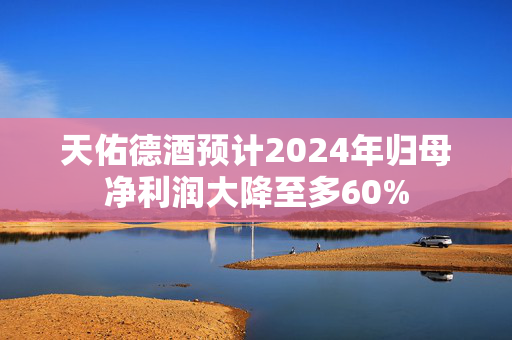 天佑德酒预计2024年归母净利润大降至多60%