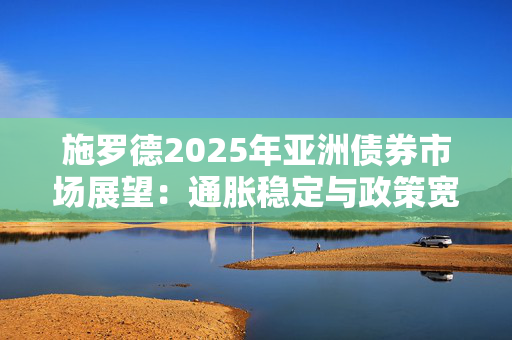 施罗德2025年亚洲债券市场展望：通胀稳定与政策宽松创造有利环境 国际投资者信心增强