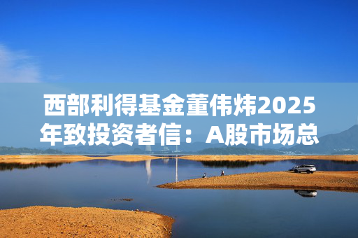 西部利得基金董伟炜2025年致投资者信：A股市场总体偏乐观，看好四大方向