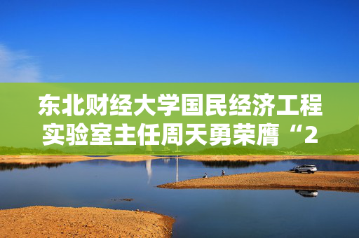 东北财经大学国民经济工程实验室主任周天勇荣膺“2024年度十大影响力经济学家”