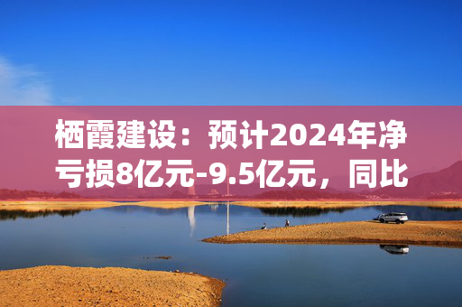 栖霞建设：预计2024年净亏损8亿元-9.5亿元，同比增亏