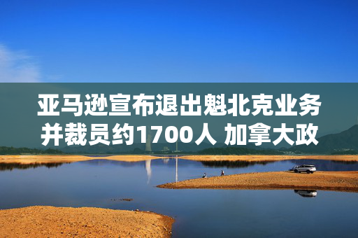 亚马逊宣布退出魁北克业务并裁员约1700人 加拿大政府表示不满