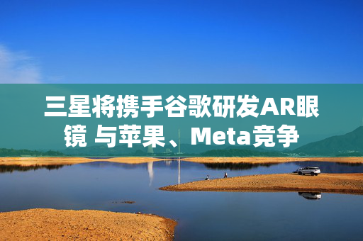 三星将携手谷歌研发AR眼镜 与苹果、Meta竞争