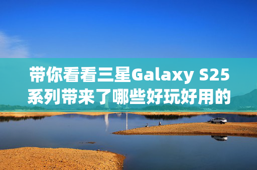 带你看看三星Galaxy S25系列带来了哪些好玩好用的AI功能