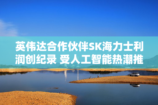 英伟达合作伙伴SK海力士利润创纪录 受人工智能热潮推动