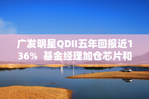 广发明星QDII五年回报近136%  基金经理加仓芯片和AI应用