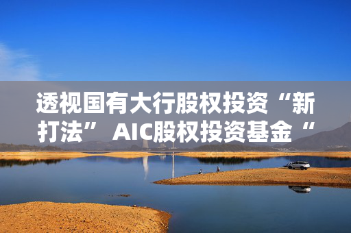 透视国有大行股权投资“新打法” AIC股权投资基金“跑步”进场，千亿元级资金涌向科创领域