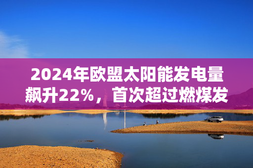 2024年欧盟太阳能发电量飙升22%，首次超过燃煤发电