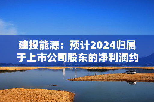 建投能源：预计2024归属于上市公司股东的净利润约为5.2亿元，同比增长约175.68%