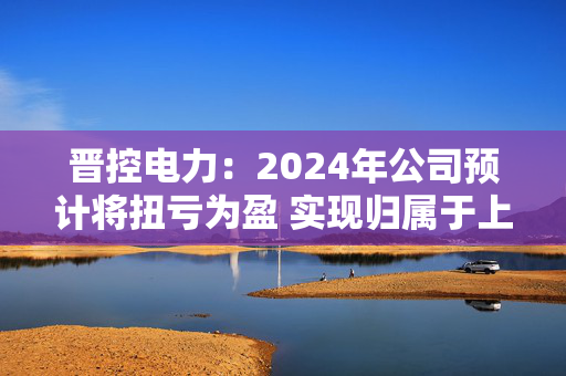 晋控电力：2024年公司预计将扭亏为盈 实现归属于上市公司股东的净利润2700万元至3300万元