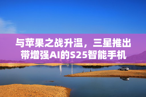 与苹果之战升温，三星推出带增强AI的S25智能手机