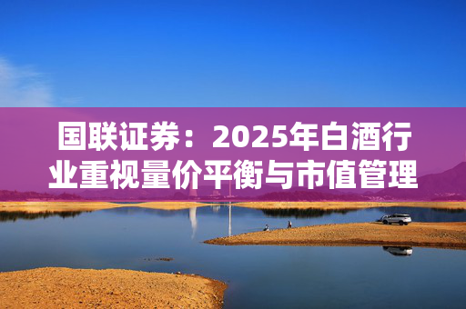 国联证券：2025年白酒行业重视量价平衡与市值管理