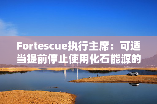 Fortescue执行主席：可适当提前停止使用化石能源的时间节点