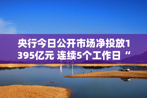 央行今日公开市场净投放1395亿元 连续5个工作日“补水”呵护资金面