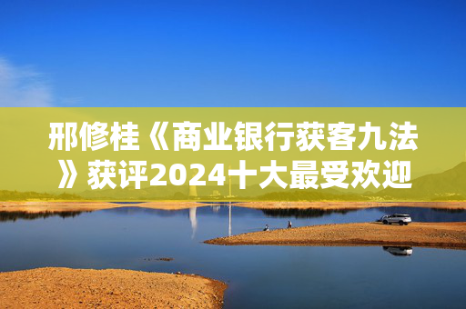 邢修桂《商业银行获客九法》获评2024十大最受欢迎金融图书