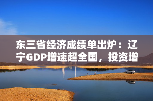 东三省经济成绩单出炉：辽宁GDP增速超全国，投资增速创十年新高