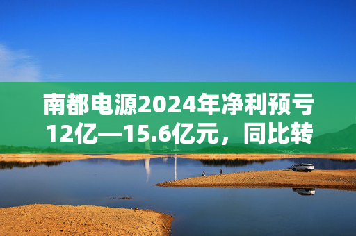 南都电源2024年净利预亏12亿—15.6亿元，同比转亏