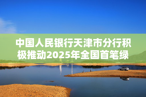 中国人民银行天津市分行积极推动2025年全国首笔绿色信用债券落地天津