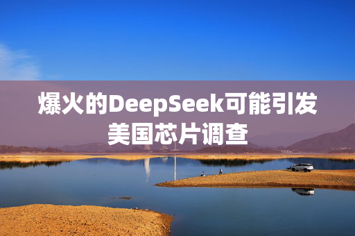 爆火的DeepSeek可能引发美国芯片调查