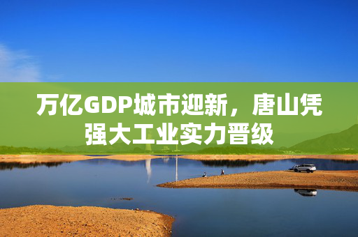 万亿GDP城市迎新，唐山凭强大工业实力晋级