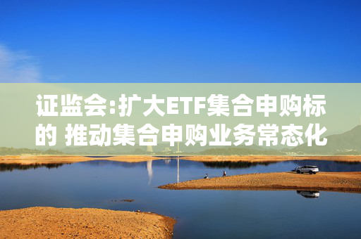 证监会:扩大ETF集合申购标的 推动集合申购业务常态化