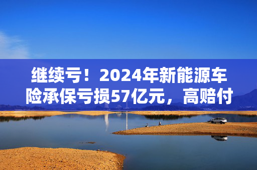 继续亏！2024年新能源车险承保亏损57亿元，高赔付率来自四大原因