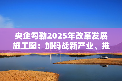 央企勾勒2025年改革发展施工图：加码战新产业、推进并购重组、强化市值管理