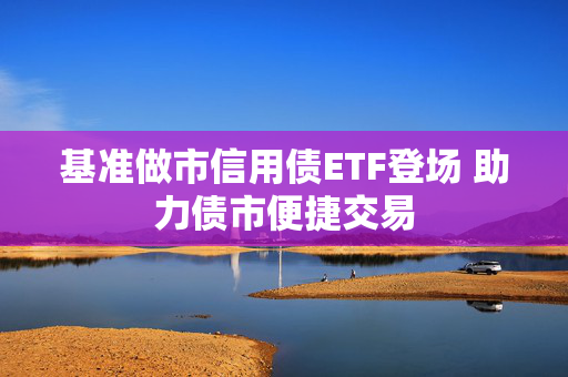 基准做市信用债ETF登场 助力债市便捷交易