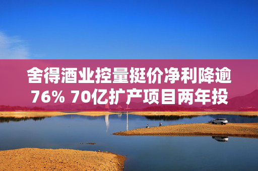 舍得酒业控量挺价净利降逾76% 70亿扩产项目两年投资进度仅20%