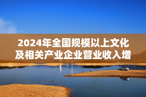 2024年全国规模以上文化及相关产业企业营业收入增长6.0%