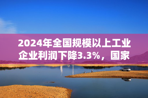 2024年全国规模以上工业企业利润下降3.3%，国家统计局最新解读