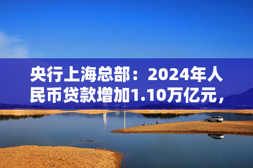 央行上海总部：2024年人民币贷款增加1.10万亿元，人民币存款增加1.49万亿元