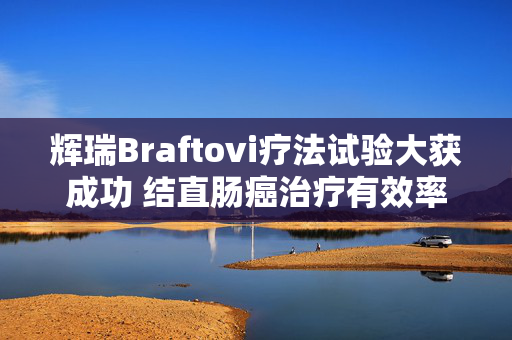 辉瑞Braftovi疗法试验大获成功 结直肠癌治疗有效率超六成