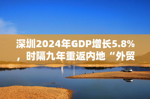 深圳2024年GDP增长5.8%，时隔九年重返内地“外贸第一城”