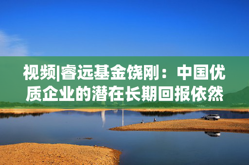 视频|睿远基金饶刚：中国优质企业的潜在长期回报依然是最具吸引力的选择之一 恭祝大家阖家幸福 投资顺利！