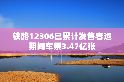 铁路12306已累计发售春运期间车票3.47亿张